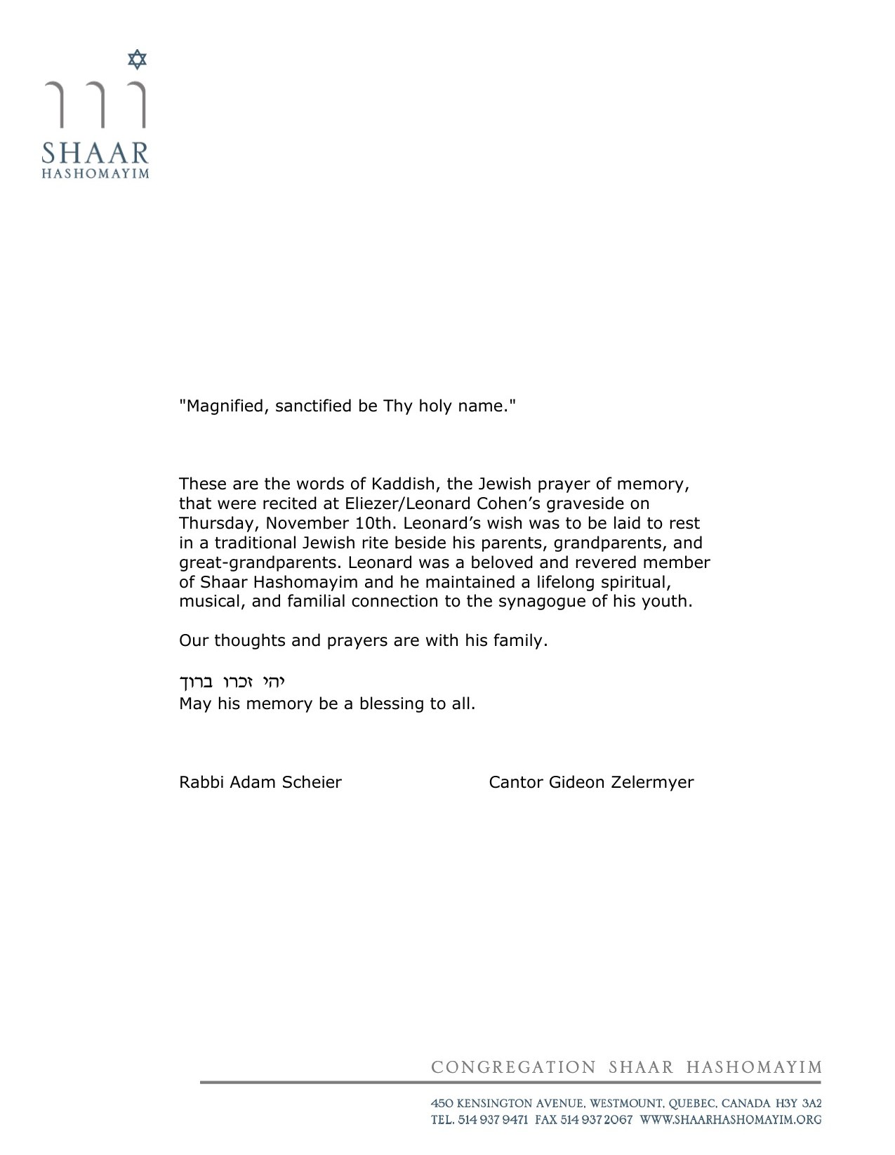 Statement on Congregation Shaar Hashomayim letterhead. “Magnified, sanctified be Thy holy name.” These are the words of Kaddish, the Jewish prayer of memory, that were recited at Eliezer/Leonard Cohen’s graveside on Thursday, November 10th. Leonard’s wish was to be laid to rest in a traditional Jewish rite beside his parents, grandparents, and great-grandparents. Leonard was a beloved and revered member of Shaar Hashomayim and he maintained a lifelong spiritual, musical, and familial connection to the synagogue of his youth. Our thoughts and prayers are with his family. Y’hi zichro baruch — may his memory be a blessing to all. Signed, Rabbi Adam Scheier and Cantor Gideon Zelermyer.